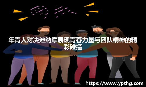 年青人对决迪纳摩展现青春力量与团队精神的精彩碰撞