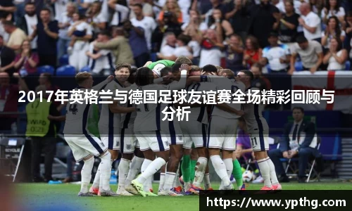 2017年英格兰与德国足球友谊赛全场精彩回顾与分析